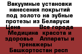 Вакуумные установки нанесения покрытий под золото на зубные протезы из Беларуси › Цена ­ 100 - Все города Медицина, красота и здоровье » Аппараты и тренажеры   . Башкортостан респ.,Кумертау г.